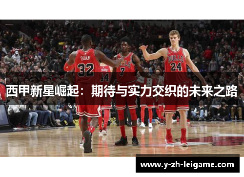 西甲新星崛起:期待与实力交织的未来之路 西甲新星崛起:期待与实力交织的未来之路