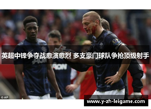 英超中锋争夺战愈演愈烈 多支豪门球队争抢顶级射手 英超中锋争夺战愈演愈烈 多支豪门球队争抢顶级射手