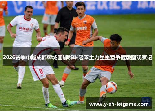 2026赛季中超成都蓉城国脚群崛起本土力量重塑争冠版图观察记