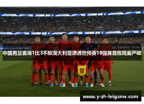 中国男足客场1比3不敌澳大利亚遭遇世预赛18强赛首败局面严峻 中国男足客场1比3不敌澳大利亚遭遇世预赛18强赛首败局面严峻