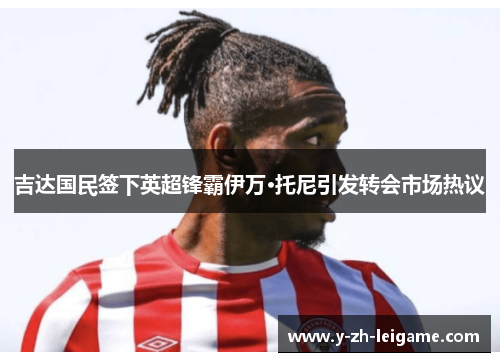 吉达国民签下英超锋霸伊万·托尼引发转会市场热议