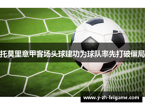 托莫里意甲客场头球建功为球队率先打破僵局 托莫里意甲客场头球建功为球队率先打破僵局