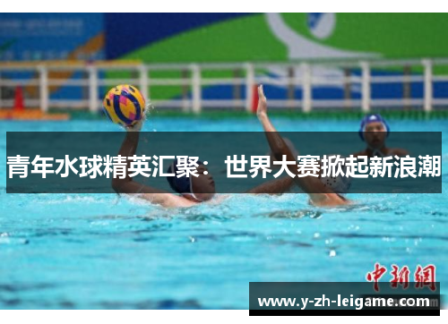 青年水球精英汇聚：世界大赛掀起新浪潮