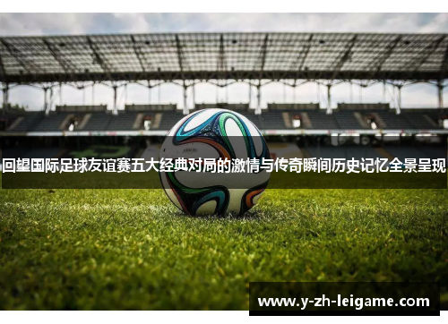 回望国际足球友谊赛五大经典对局的激情与传奇瞬间历史记忆全景呈现 回望国际足球友谊赛五大经典对局的激情与传奇瞬间历史记忆全景呈现
