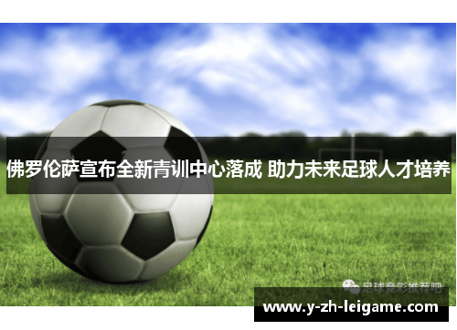 佛罗伦萨宣布全新青训中心落成 助力未来足球人才培养 佛罗伦萨宣布全新青训中心落成 助力未来足球人才培养