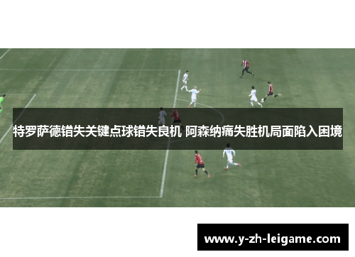 特罗萨德错失关键点球错失良机 阿森纳痛失胜机局面陷入困境 特罗萨德错失关键点球错失良机 阿森纳痛失胜机局面陷入困境
